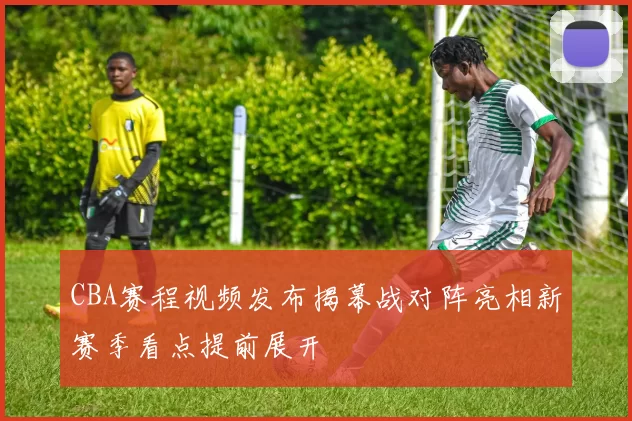 CBA赛程视频发布揭幕战对阵亮相新赛季看点提前展开