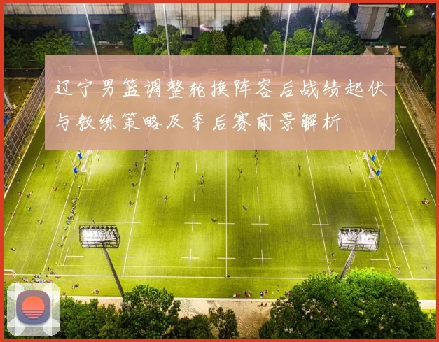 辽宁男篮调整轮换阵容后战绩起伏与教练策略及季后赛前景解析