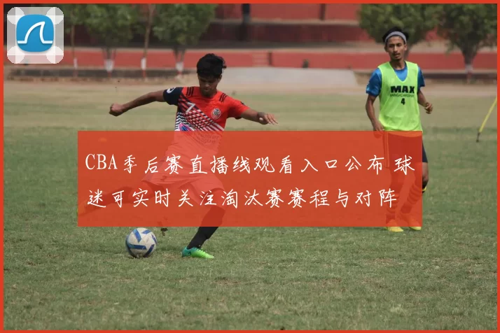 CBA季后赛直播线观看入口公布 球迷可实时关注淘汰赛赛程与对阵