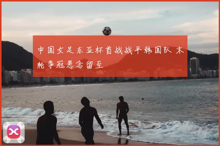 中国女足东亚杯首战战平韩国队 末轮争冠悬念留至