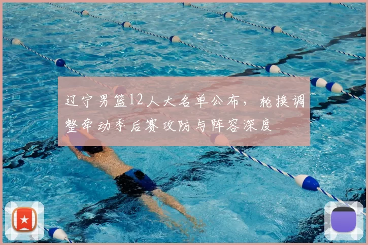 辽宁男篮12人大名单公布,轮换调整牵动季后赛攻防与阵容深度