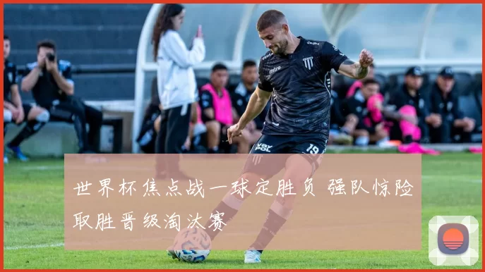 世界杯焦点战一球定胜负 强队惊险取胜晋级淘汰赛