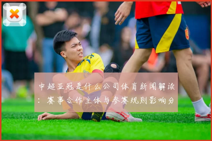 中超亚冠是什么公司体育新闻解读：赛事合作主体与参赛规则影响分析