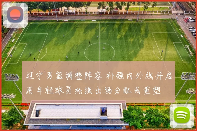 辽宁男篮调整阵容 补强内外线并启用年轻球员轮换出场分配或重塑