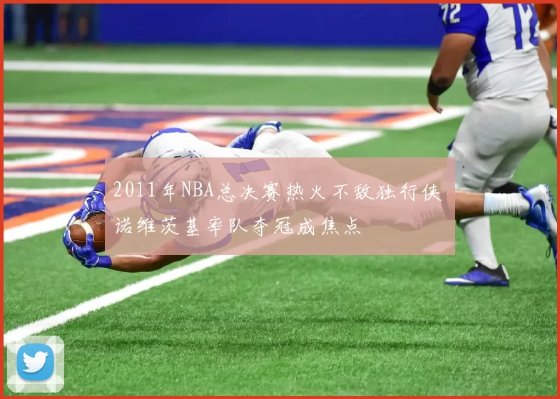 2011年NBA总决赛热火不敌独行侠 诺维茨基率队夺冠成焦点