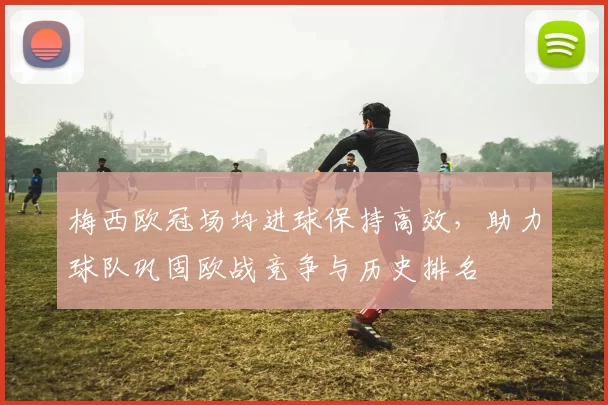 梅西欧冠场均进球保持高效，助力球队巩固欧战竞争与历史排名