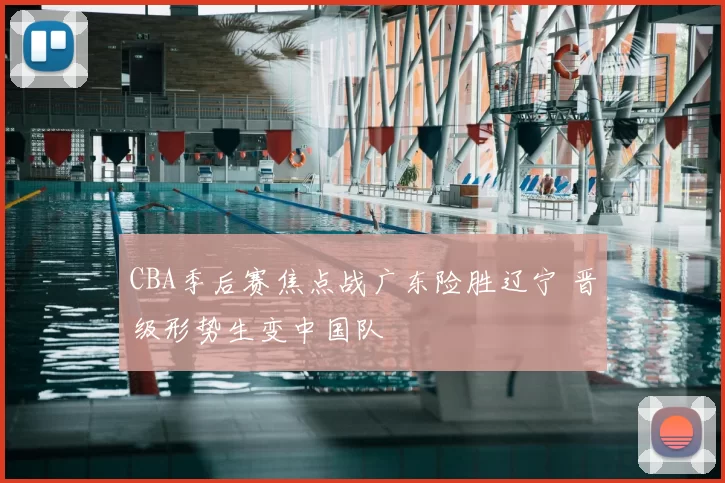 CBA季后赛焦点战广东险胜辽宁 晋级形势生变中国队