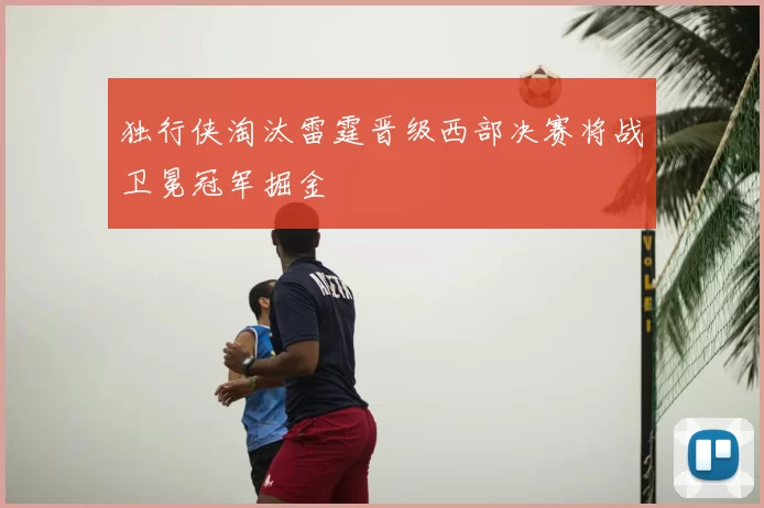 独行侠淘汰雷霆晋级西部决赛将战卫冕冠军掘金
