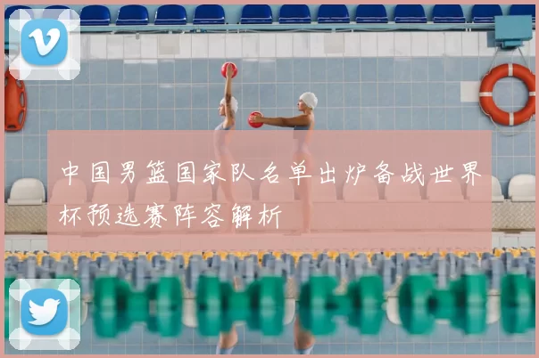 中国男篮国家队名单出炉备战世界杯预选赛阵容解析