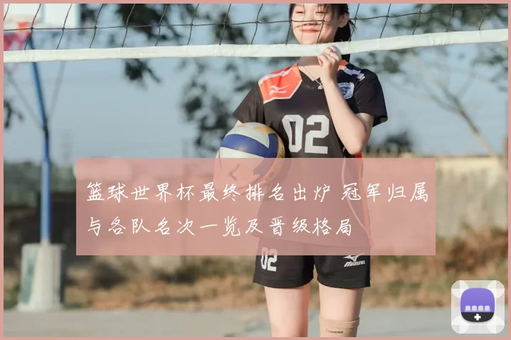篮球世界杯最终排名出炉 冠军归属与各队名次一览及晋级格局
