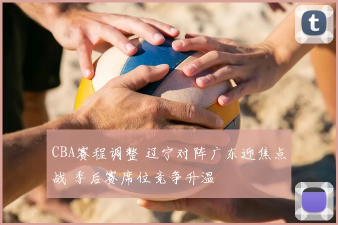 CBA赛程调整 辽宁对阵广东迎焦点战 季后赛席位竞争升温