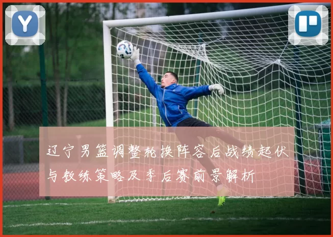 辽宁男篮调整轮换阵容后战绩起伏与教练策略及季后赛前景解析