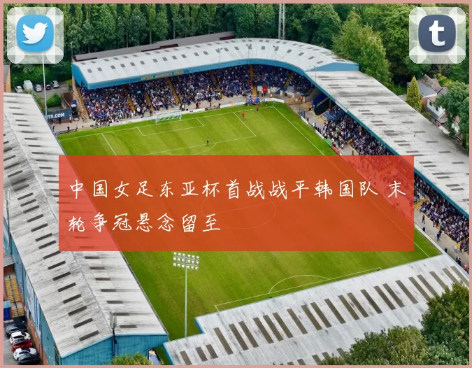 中国女足东亚杯首战战平韩国队 末轮争冠悬念留至