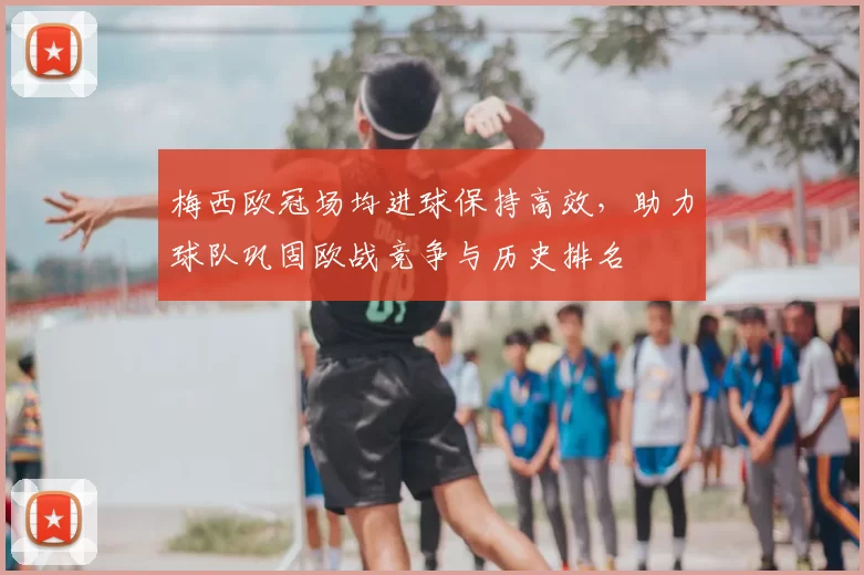 梅西欧冠场均进球保持高效，助力球队巩固欧战竞争与历史排名