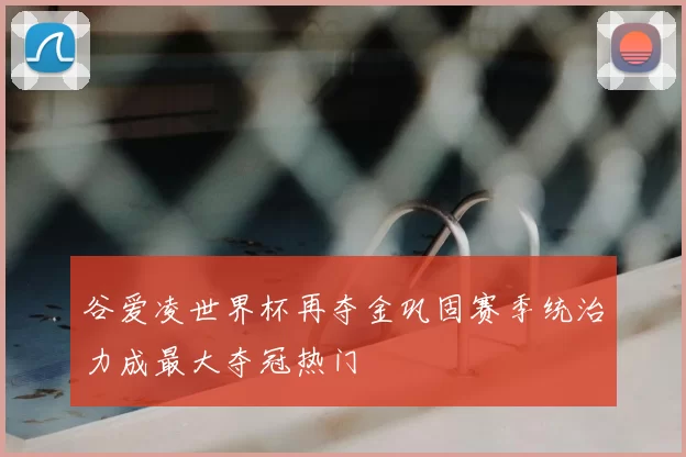 谷爱凌世界杯再夺金巩固赛季统治力成最大夺冠热门