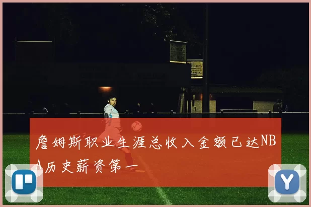 詹姆斯职业生涯总收入金额已达NBA历史薪资第一