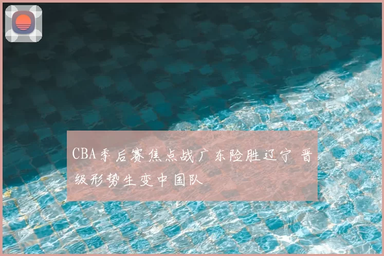 CBA季后赛焦点战广东险胜辽宁 晋级形势生变中国队