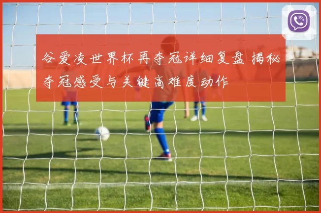 谷爱凌世界杯再夺冠详细复盘 揭秘夺冠感受与关键高难度动作