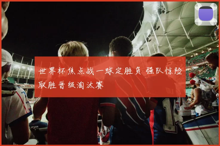 世界杯焦点战一球定胜负 强队惊险取胜晋级淘汰赛