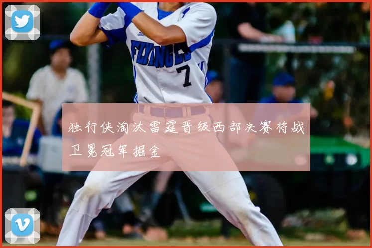 独行侠淘汰雷霆晋级西部决赛将战卫冕冠军掘金