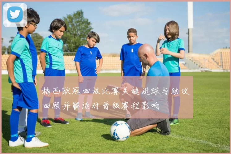 梅西欧冠回放比赛关键进球与助攻回顾并解读对晋级赛程影响