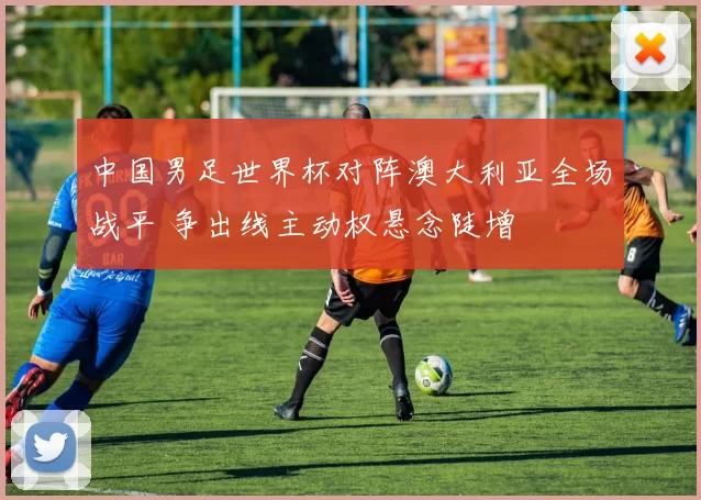 中国男足世界杯对阵澳大利亚全场战平 争出线主动权悬念陡增