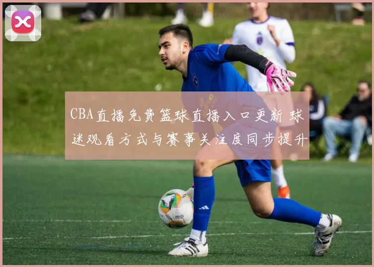 CBA直播免费篮球直播入口更新 球迷观看方式与赛事关注度同步提升