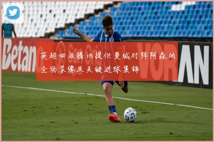 英超回放腾讯提供曼城对阵阿森纳全场录像及关键进球集锦