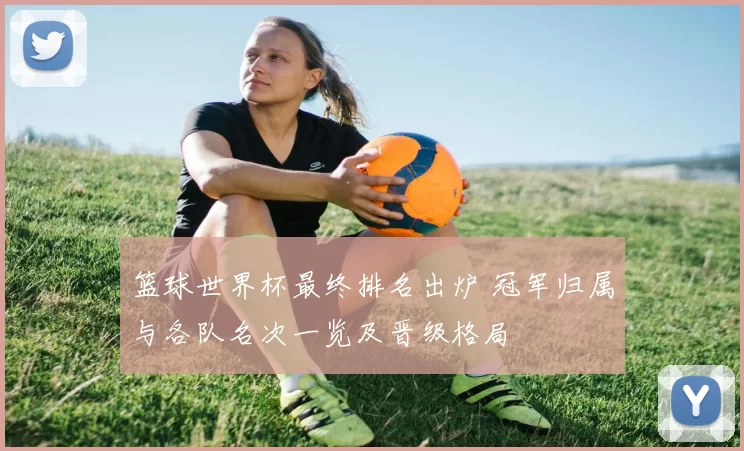 篮球世界杯最终排名出炉 冠军归属与各队名次一览及晋级格局